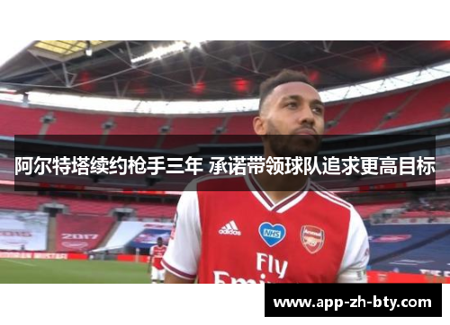 阿尔特塔续约枪手三年 承诺带领球队追求更高目标